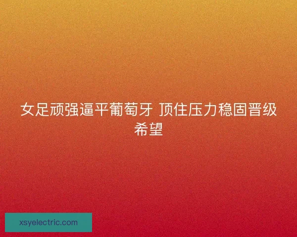 女足顽强逼平葡萄牙 顶住压力稳固晋级希望