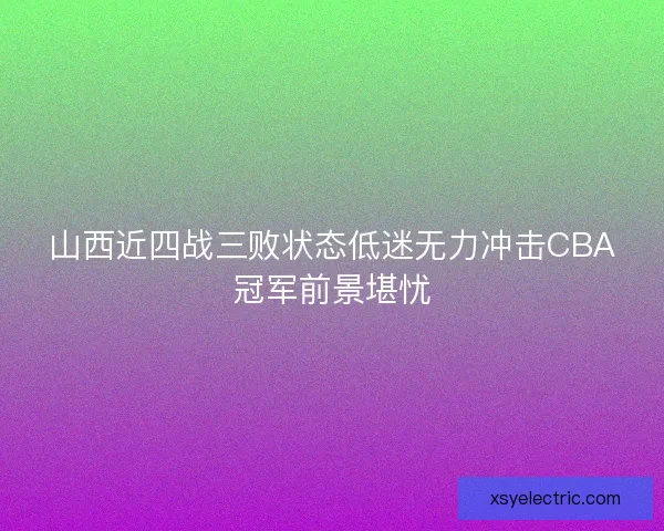 山西近四战三败状态低迷无力冲击CBA冠军前景堪忧