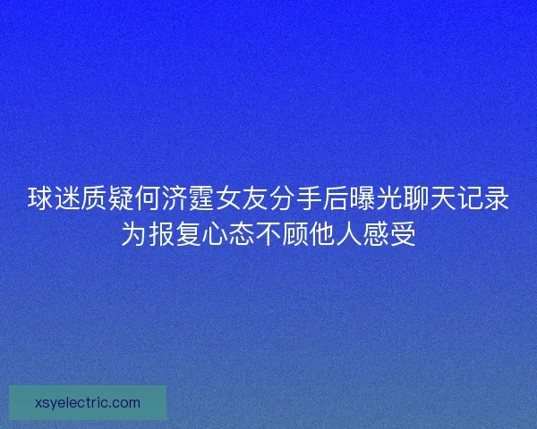 球迷质疑何济霆女友分手后曝光聊天记录为报复心态不顾他人感受