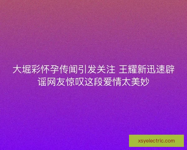 大堀彩怀孕传闻引发关注 王耀新迅速辟谣网友惊叹这段爱情太美妙