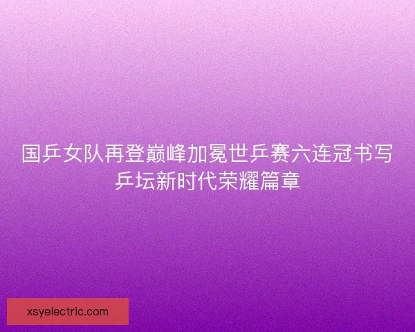 国乒女队再登巅峰加冕世乒赛六连冠书写乒坛新时代荣耀篇章