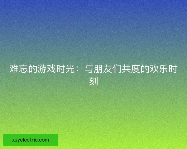 难忘的游戏时光：与朋友们共度的欢乐时刻