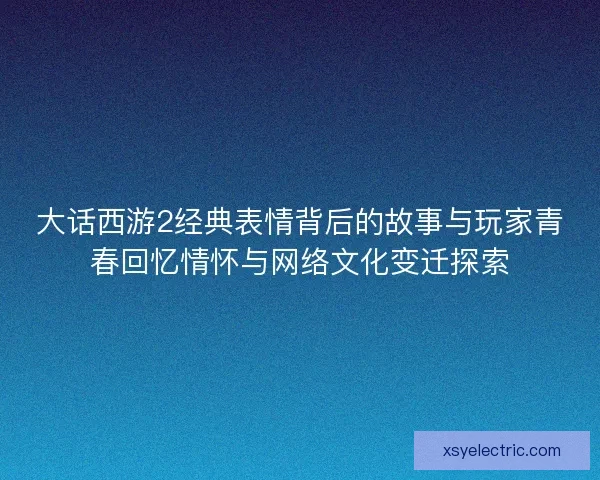 大话西游2经典表情背后的故事与玩家青春回忆情怀与网络文化变迁探索