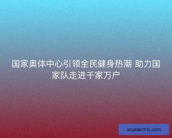 国家奥体中心引领全民健身热潮 助力国家队走进千家万户