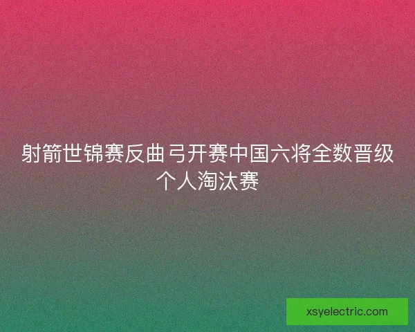 射箭世锦赛反曲弓开赛中国六将全数晋级个人淘汰赛
