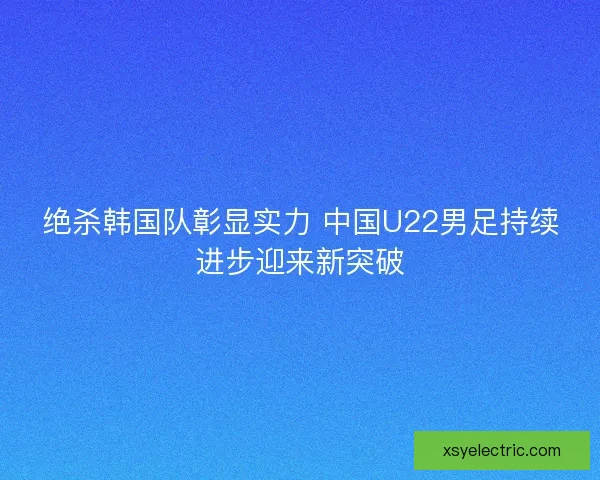 绝杀韩国队彰显实力 中国U22男足持续进步迎来新突破