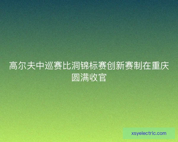 高尔夫中巡赛比洞锦标赛创新赛制在重庆圆满收官