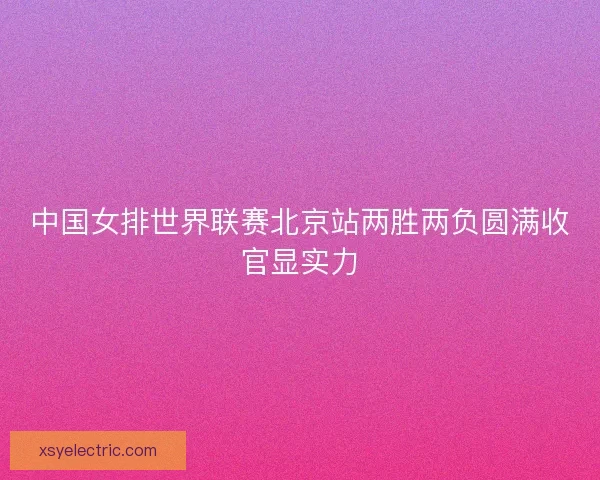 中国女排世界联赛北京站两胜两负圆满收官显实力