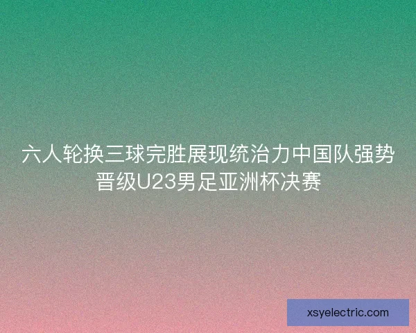 六人轮换三球完胜展现统治力中国队强势晋级U23男足亚洲杯决赛