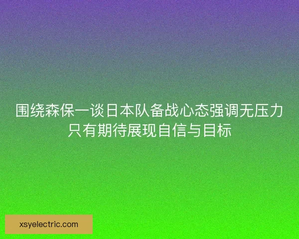 围绕森保一谈日本队备战心态强调无压力只有期待展现自信与目标