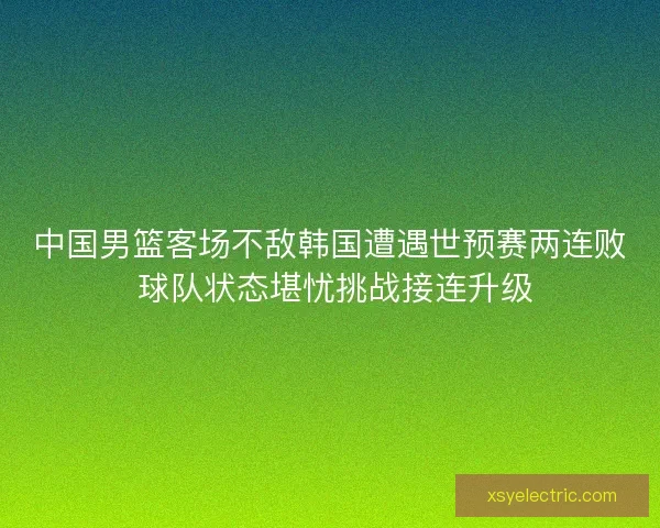 中国男篮客场不敌韩国遭遇世预赛两连败 球队状态堪忧挑战接连升级
