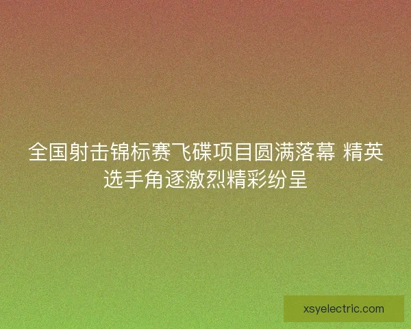 全国射击锦标赛飞碟项目圆满落幕 精英选手角逐激烈精彩纷呈