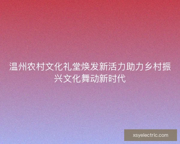 温州农村文化礼堂焕发新活力助力乡村振兴文化舞动新时代