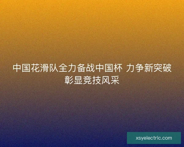 中国花滑队全力备战中国杯 力争新突破彰显竞技风采