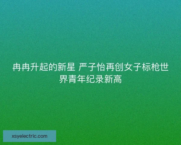冉冉升起的新星 严子怡再创女子标枪世界青年纪录新高