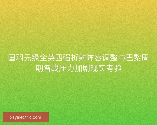国羽无缘全英四强折射阵容调整与巴黎周期备战压力加剧现实考验