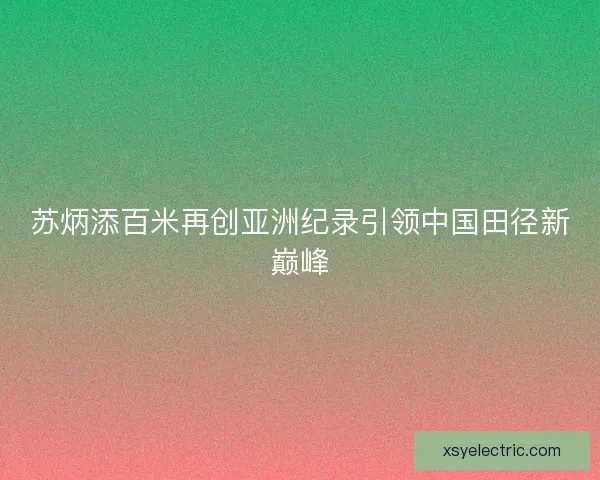 苏炳添百米再创亚洲纪录引领中国田径新巅峰