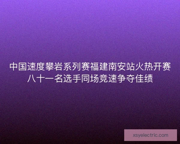 中国速度攀岩系列赛福建南安站火热开赛八十一名选手同场竞速争夺佳绩