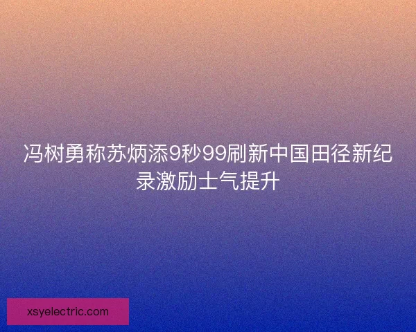 冯树勇称苏炳添9秒99刷新中国田径新纪录激励士气提升