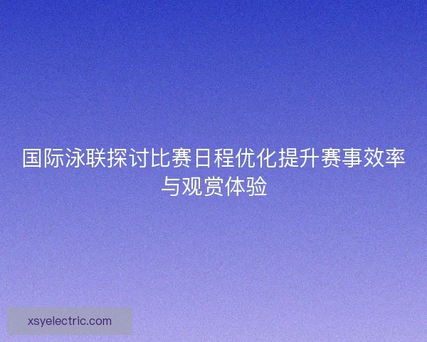国际泳联探讨比赛日程优化提升赛事效率与观赏体验