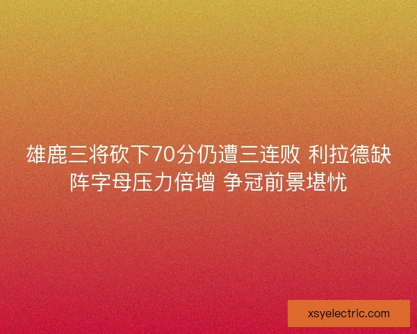 雄鹿三将砍下70分仍遭三连败 利拉德缺阵字母压力倍增 争冠前景堪忧