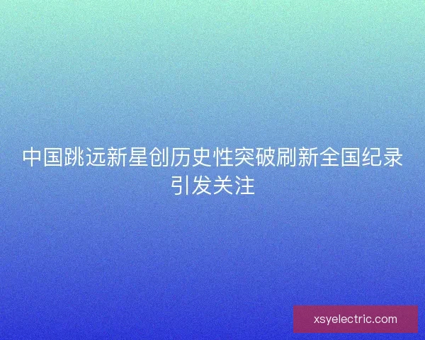 中国跳远新星创历史性突破刷新全国纪录引发关注