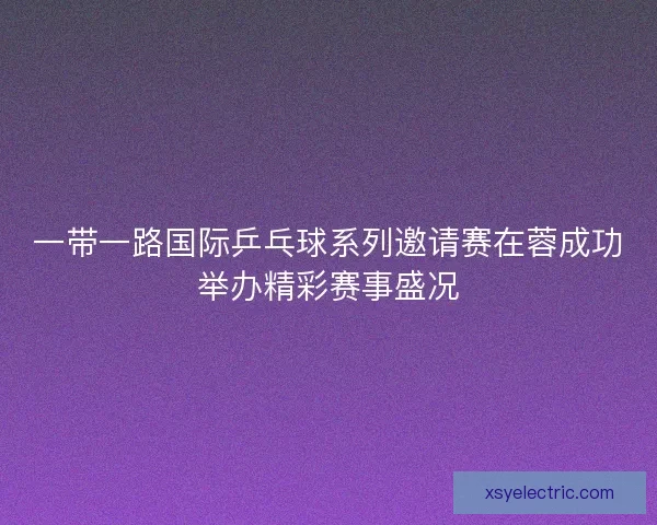 一带一路国际乒乓球系列邀请赛在蓉成功举办精彩赛事盛况