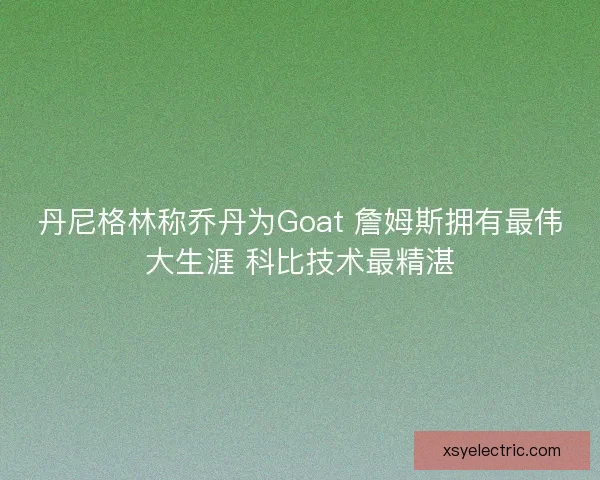 丹尼格林称乔丹为Goat 詹姆斯拥有最伟大生涯 科比技术最精湛